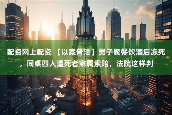 配资网上配资 【以案普法】男子聚餐饮酒后冻死，同桌四人遭死者家属索赔，法院这样判