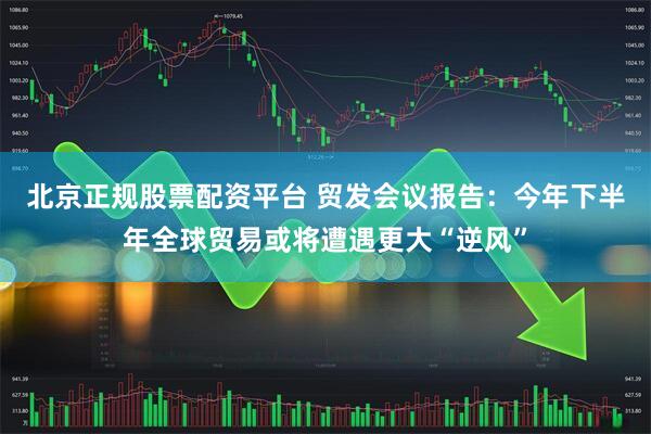 北京正规股票配资平台 贸发会议报告：今年下半年全球贸易或将遭遇更大“逆风”