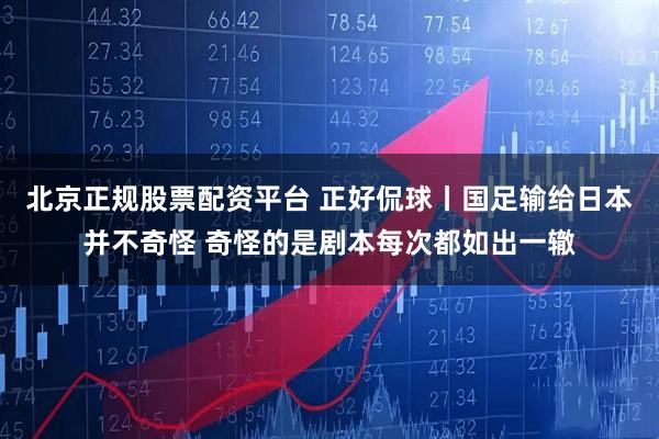 北京正规股票配资平台 正好侃球丨国足输给日本并不奇怪 奇怪的是剧本每次都如出一辙