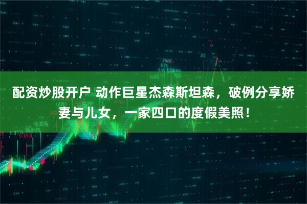 配资炒股开户 动作巨星杰森斯坦森，破例分享娇妻与儿女，一家四口的度假美照！