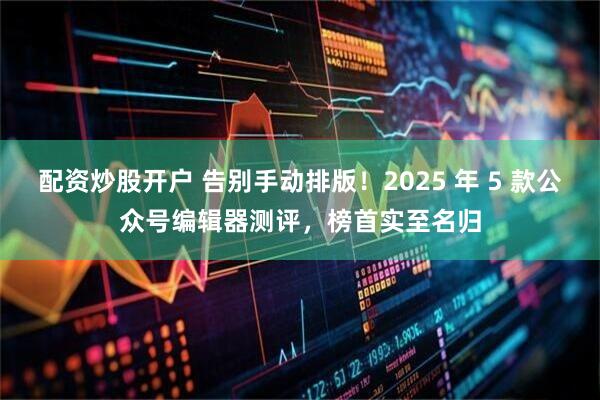 配资炒股开户 告别手动排版！2025 年 5 款公众号编辑器测评，榜首实至名归