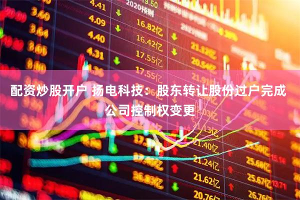 配资炒股开户 扬电科技：股东转让股份过户完成 公司控制权变更