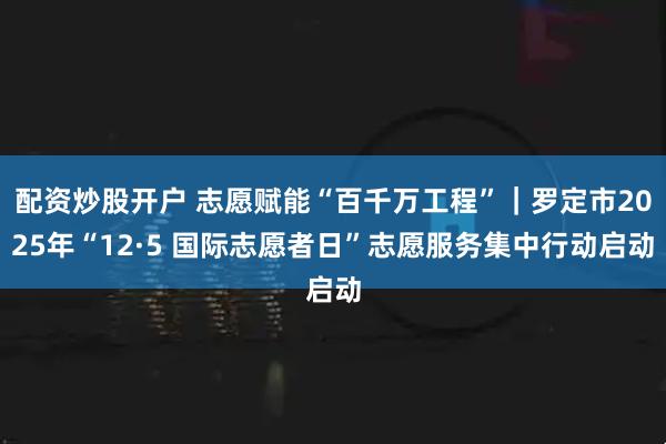 配资炒股开户 志愿赋能“百千万工程”｜罗定市2025年“12·5 国际志愿者日”志愿服务集中行动启动