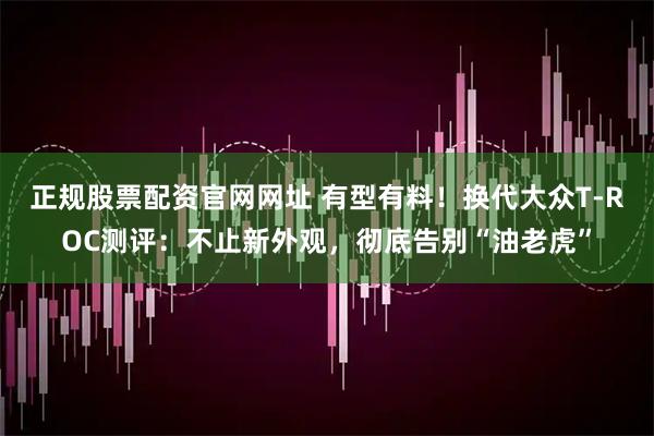 正规股票配资官网网址 有型有料！换代大众T-ROC测评：不止新外观，彻底告别“油老虎”