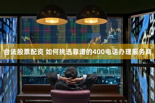 合法股票配资 如何挑选靠谱的400电话办理服务商